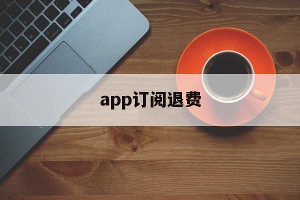 app订阅退费(app取消订阅后会退款吗)